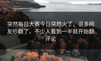 突然每日大赛今日突然火了，很多网友吵翻了，不少人看到一半就开始翻评论