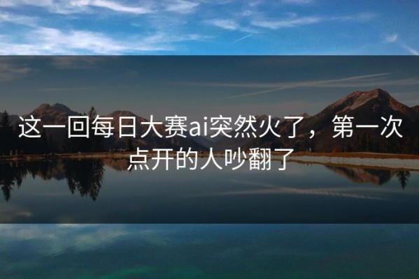 这一回每日大赛ai突然火了，第一次点开的人吵翻了