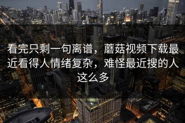 看完只剩一句离谱，蘑菇视频下载最近看得人情绪复杂，难怪最近搜的人这么多