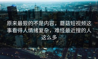原来最狠的不是内容，蘑菇短视频这事看得人情绪复杂，难怪最近搜的人这么多