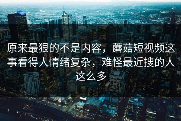 原来最狠的不是内容，蘑菇短视频这事看得人情绪复杂，难怪最近搜的人这么多