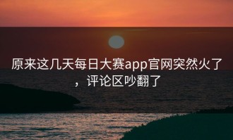 原来这几天每日大赛app官网突然火了，评论区吵翻了