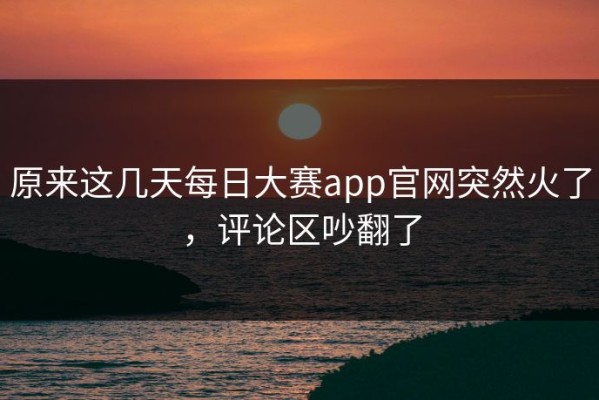 原来这几天每日大赛app官网突然火了，评论区吵翻了