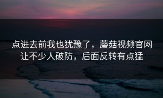 点进去前我也犹豫了，蘑菇视频官网让不少人破防，后面反转有点猛