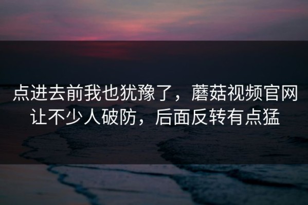 点进去前我也犹豫了，蘑菇视频官网让不少人破防，后面反转有点猛