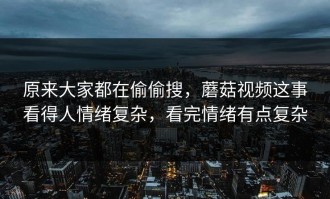原来大家都在偷偷搜，蘑菇视频这事看得人情绪复杂，看完情绪有点复杂