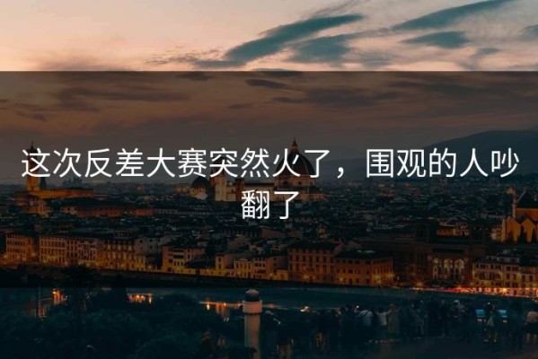 这次反差大赛突然火了，围观的人吵翻了