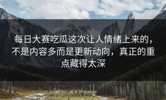 每日大赛吃瓜这次让人情绪上来的，不是内容多而是更新动向，真正的重点藏得太深