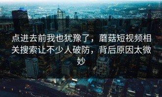 点进去前我也犹豫了，蘑菇短视频相关搜索让不少人破防，背后原因太微妙