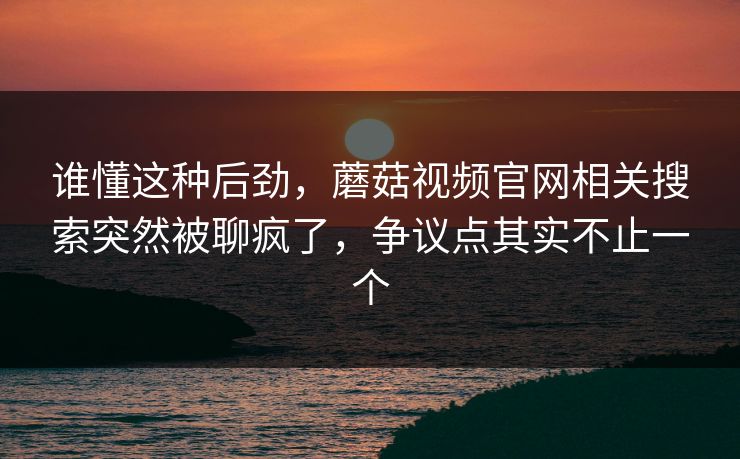 谁懂这种后劲,蘑菇视频官网相关搜索突然被聊疯了,争议点其实不止一个 谁懂这种后劲,蘑菇视频官网相关搜索突然被聊疯了,争议点其实不止一个