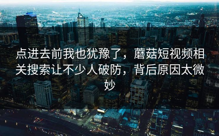 点进去前我也犹豫了,蘑菇短视频相关搜索让不少人破防,背后原因太微妙 点进去前我也犹豫了,蘑菇短视频相关搜索让不少人破防,背后原因太微妙
