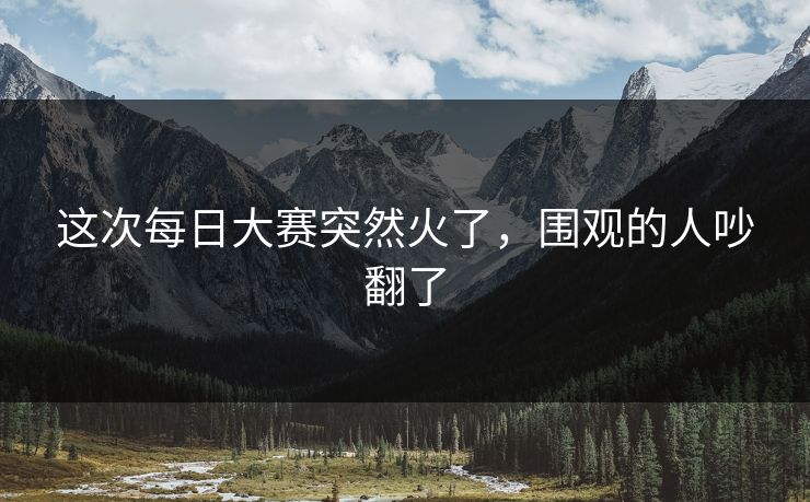 这次每日大赛突然火了，围观的人吵翻了