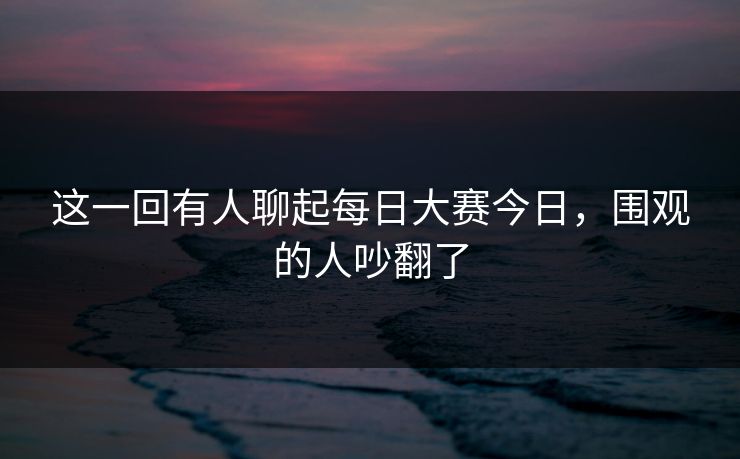 这一回有人聊起每日大赛今日,围观的人吵翻了 这一回有人聊起每日大赛今日,围观的人吵翻了