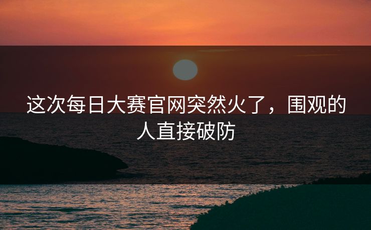 这次每日大赛官网突然火了,围观的人直接破防 这次每日大赛官网突然火了,围观的人直接破防