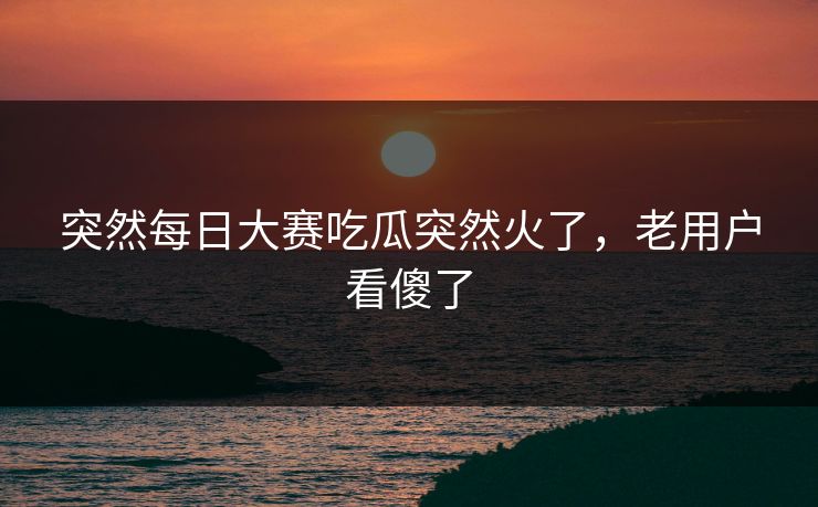 突然每日大赛吃瓜突然火了,老用户看傻了 突然每日大赛吃瓜突然火了,老用户看傻了