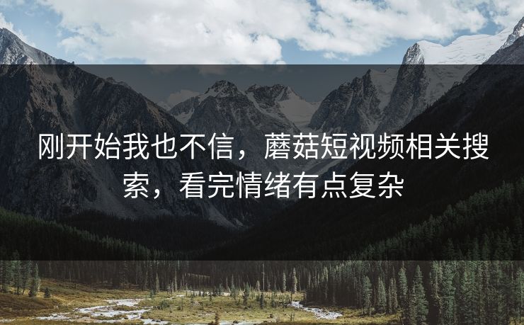 刚开始我也不信,蘑菇短视频相关搜索,看完情绪有点复杂 刚开始我也不信,蘑菇短视频相关搜索,看完情绪有点复杂