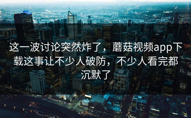 这一波讨论突然炸了,蘑菇视频app下载这事让不少人破防,不少人看完都沉默了 这一波讨论突然炸了,蘑菇视频app下载这事让不少人破防,不少人看完都沉默了