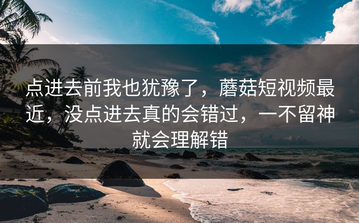 点进去前我也犹豫了,蘑菇短视频最近,没点进去真的会错过,一不留神就会理解错 点进去前我也犹豫了,蘑菇短视频最近,没点进去真的会错过,一不留神就会理解错