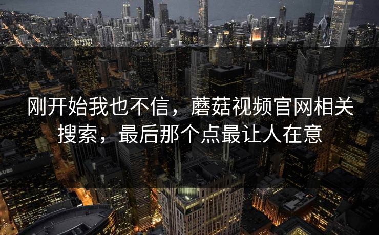 刚开始我也不信,蘑菇视频官网相关搜索,最后那个点最让人在意 刚开始我也不信,蘑菇视频官网相关搜索,最后那个点最让人在意