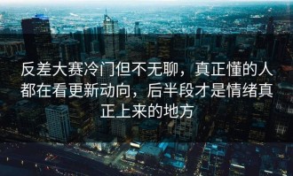 反差大赛冷门但不无聊，真正懂的人都在看更新动向，后半段才是情绪真正上来的地方
