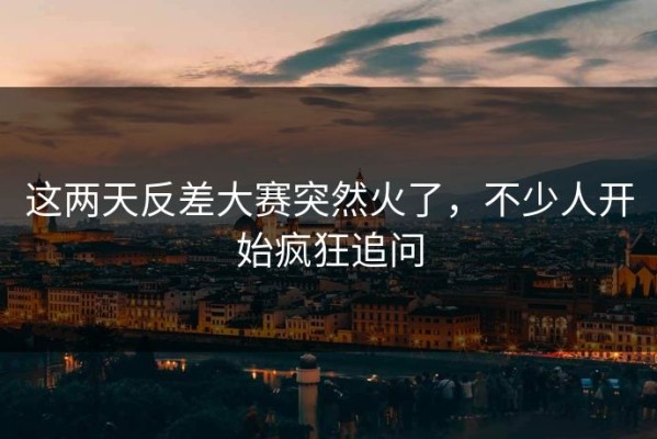 这两天反差大赛突然火了，不少人开始疯狂追问