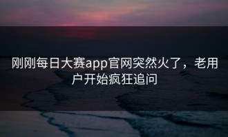 刚刚每日大赛app官网突然火了，老用户开始疯狂追问