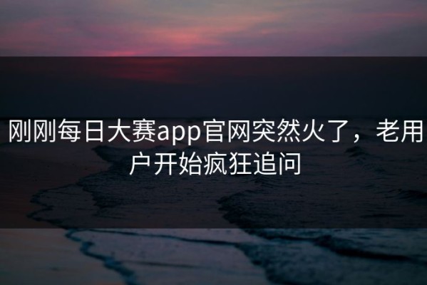 刚刚每日大赛app官网突然火了，老用户开始疯狂追问