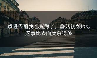 点进去前我也犹豫了，蘑菇视频ios，这事比表面复杂得多