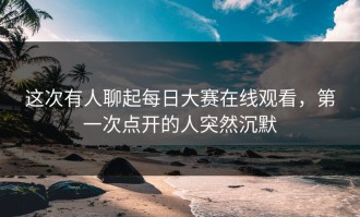 这次有人聊起每日大赛在线观看，第一次点开的人突然沉默