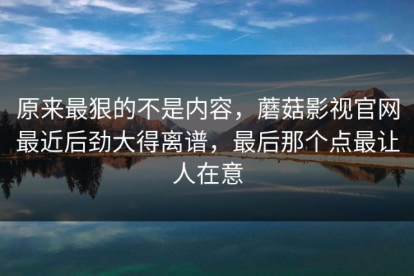 原来最狠的不是内容，蘑菇影视官网最近后劲大得离谱，最后那个点最让人在意