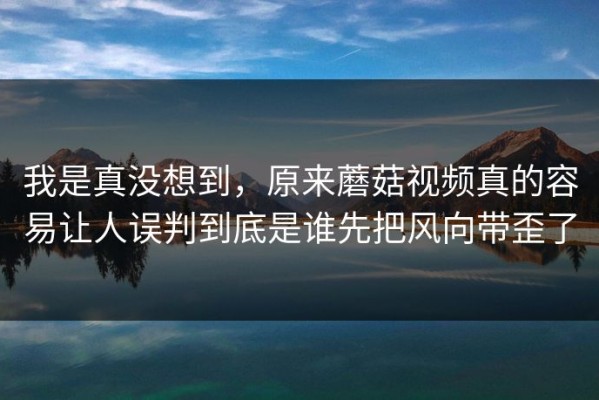 我是真没想到，原来蘑菇视频真的容易让人误判到底是谁先把风向带歪了