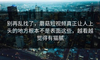 别再乱找了，蘑菇短视频真正让人上头的地方根本不是表面这些，越看越觉得有猫腻