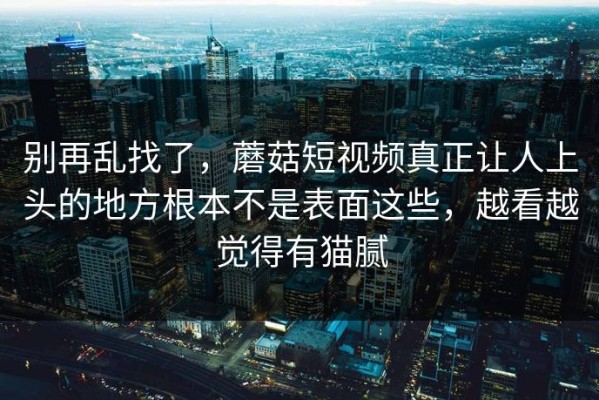 别再乱找了，蘑菇短视频真正让人上头的地方根本不是表面这些，越看越觉得有猫腻