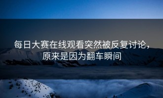 每日大赛在线观看突然被反复讨论，原来是因为翻车瞬间