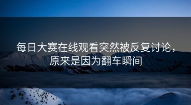 每日大赛在线观看突然被反复讨论，原来是因为翻车瞬间