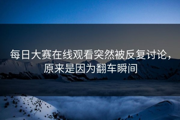 每日大赛在线观看突然被反复讨论，原来是因为翻车瞬间