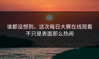 谁都没想到，这次每日大赛在线观看不只是表面那么热闹