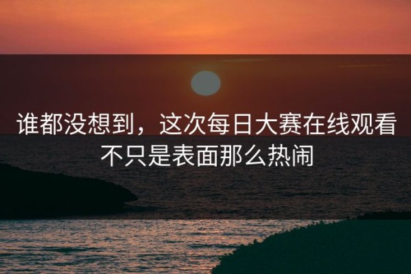 谁都没想到，这次每日大赛在线观看不只是表面那么热闹
