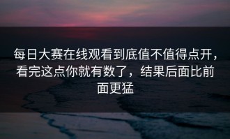 每日大赛在线观看到底值不值得点开，看完这点你就有数了，结果后面比前面更猛