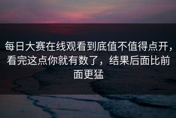 每日大赛在线观看到底值不值得点开，看完这点你就有数了，结果后面比前面更猛