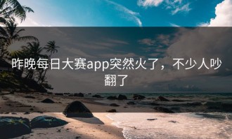 昨晚每日大赛app突然火了，不少人吵翻了