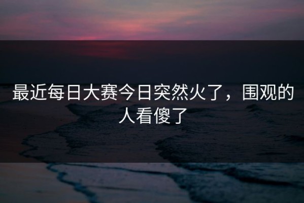 最近每日大赛今日突然火了，围观的人看傻了