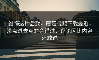 谁懂这种后劲，蘑菇视频下载最近，没点进去真的会错过，评论区比内容还敢说