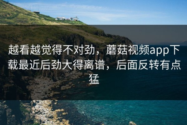 越看越觉得不对劲，蘑菇视频app下载最近后劲大得离谱，后面反转有点猛