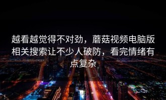 越看越觉得不对劲，蘑菇视频电脑版相关搜索让不少人破防，看完情绪有点复杂