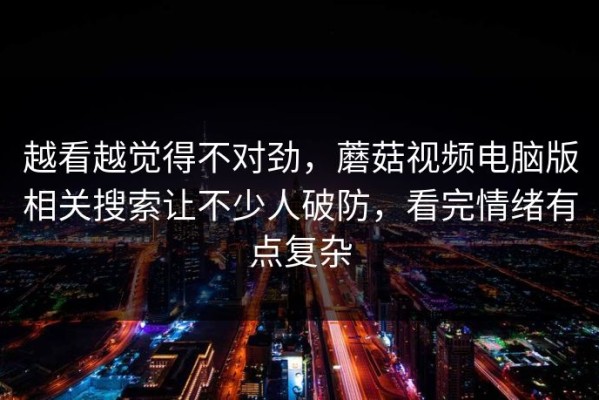 越看越觉得不对劲，蘑菇视频电脑版相关搜索让不少人破防，看完情绪有点复杂