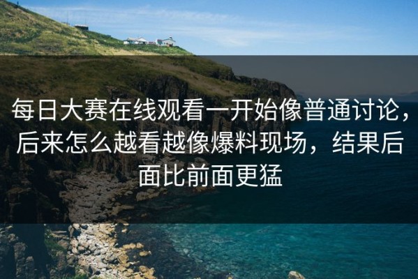 每日大赛在线观看一开始像普通讨论，后来怎么越看越像爆料现场，结果后面比前面更猛
