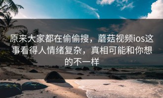 原来大家都在偷偷搜，蘑菇视频ios这事看得人情绪复杂，真相可能和你想的不一样