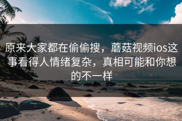 原来大家都在偷偷搜，蘑菇视频ios这事看得人情绪复杂，真相可能和你想的不一样