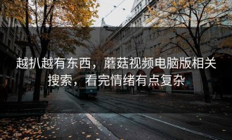 越扒越有东西，蘑菇视频电脑版相关搜索，看完情绪有点复杂